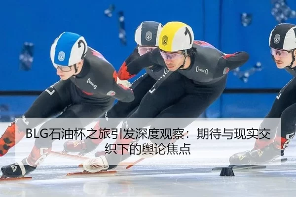 BLG石油杯之旅引发深度观察：期待与现实交织下的舆论焦点